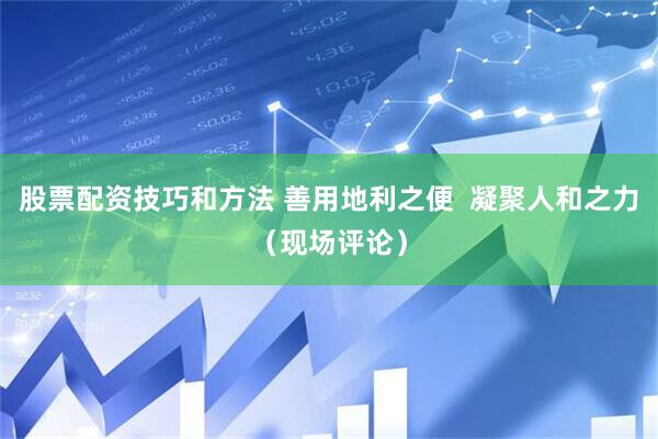 股票配资技巧和方法 善用地利之便  凝聚人和之力（现场评论）