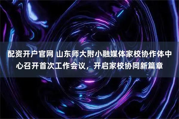 配资开户官网 山东师大附小融媒体家校协作体中心召开首次工作会议，开启家校协同新篇章