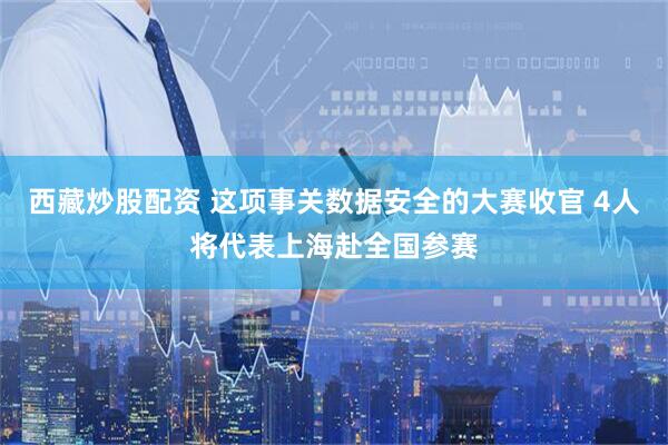 西藏炒股配资 这项事关数据安全的大赛收官 4人将代表上海赴全国参赛