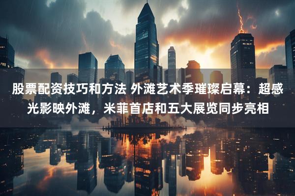 股票配资技巧和方法 外滩艺术季璀璨启幕：超感光影映外滩，米菲首店和五大展览同步亮相