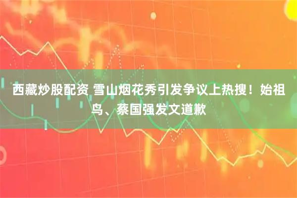 西藏炒股配资 雪山烟花秀引发争议上热搜！始祖鸟、蔡国强发文道歉