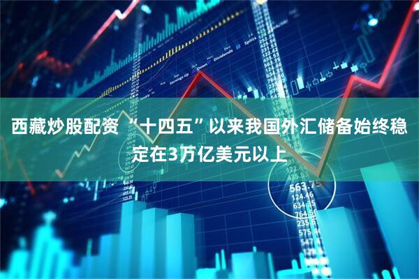 西藏炒股配资 “十四五”以来我国外汇储备始终稳定在3万亿美元以上
