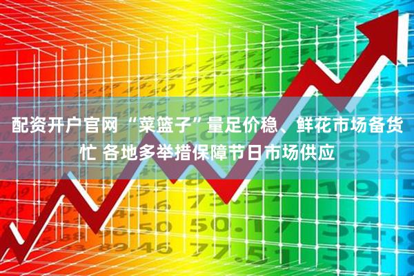 配资开户官网 “菜篮子”量足价稳、鲜花市场备货忙 各地多举措保障节日市场供应